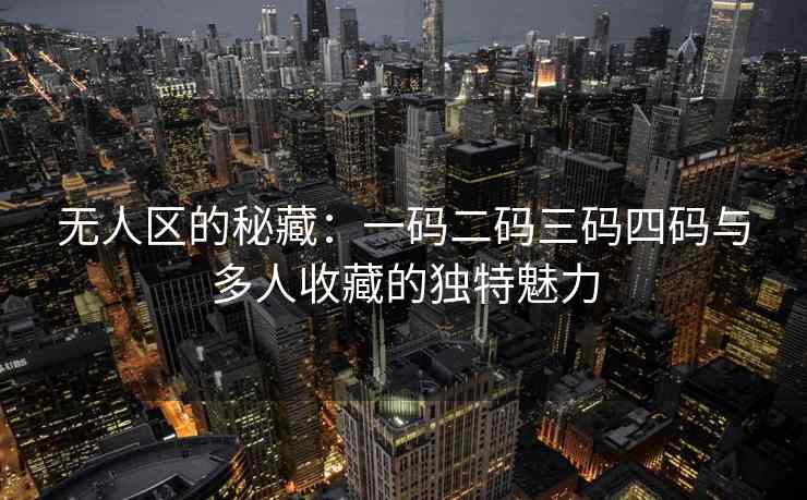 无人区的秘藏:一码二码三码四码与多人收藏的独特魅力 无人区的秘藏:一码二码三码四码与多人收藏的独特魅力