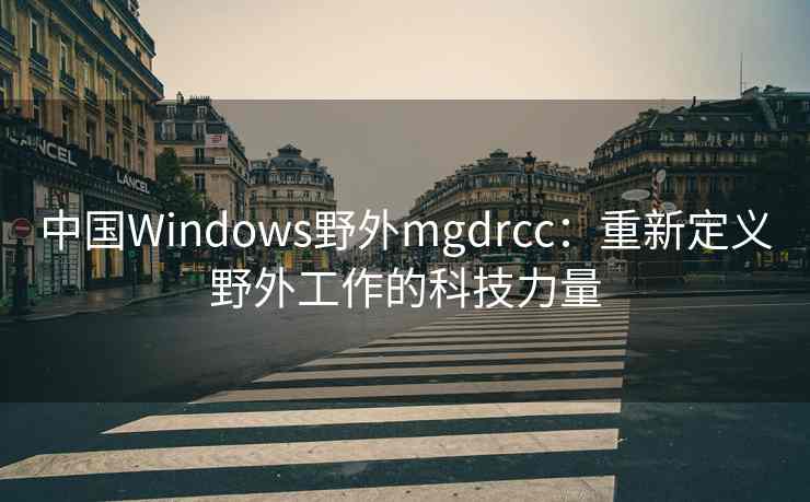 中国Windows野外mgdrcc:重新定义野外工作的科技力量 中国Windows野外mgdrcc:重新定义野外工作的科技力量