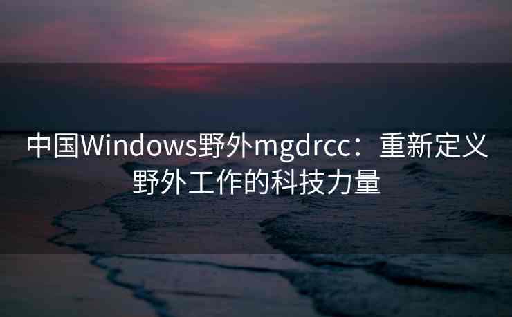 中国Windows野外mgdrcc:重新定义野外工作的科技力量 中国Windows野外mgdrcc:重新定义野外工作的科技力量