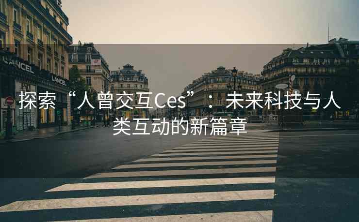 探索“人曾交互Ces”：未来科技与人类互动的新篇章