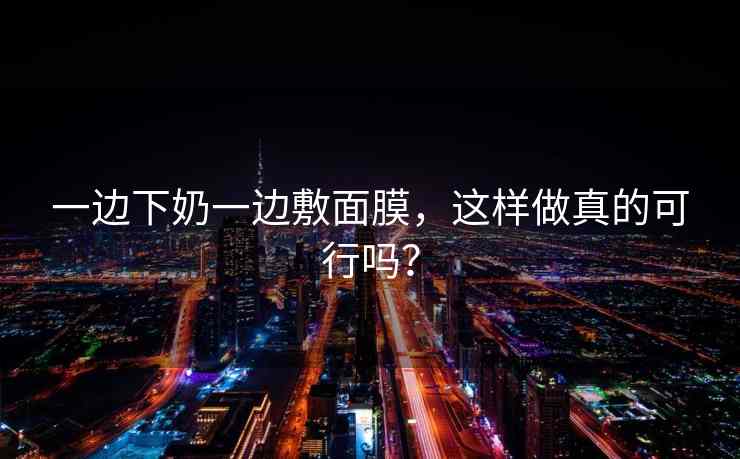 一边下奶一边敷面膜,这样做真的可行吗? 一边下奶一边敷面膜,这样做真的可行吗?