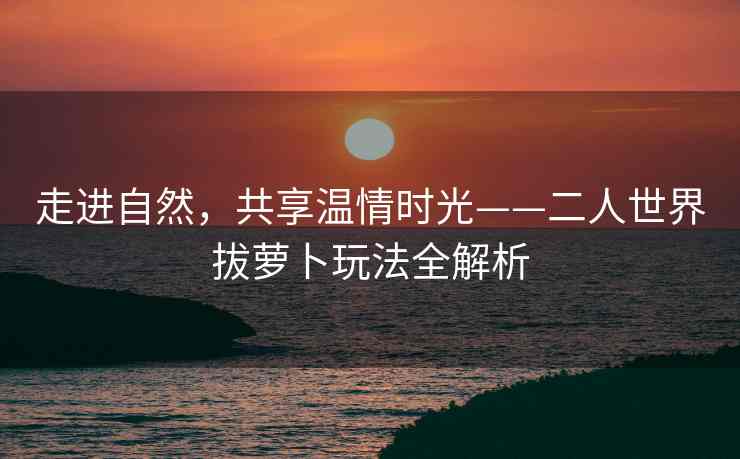 走进自然，共享温情时光——二人世界拔萝卜玩法全解析