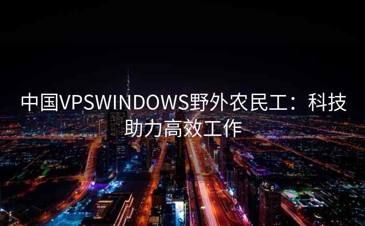 中国VPSWINDOWS野外农民工:科技助力高效工作 中国VPSWINDOWS野外农民工:科技助力高效工作
