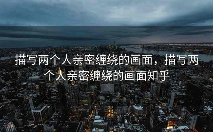 描写两个人亲密缠绕的画面，描写两个人亲密缠绕的画面知乎