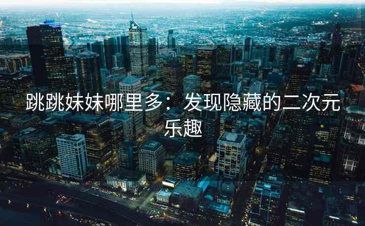 跳跳妹妹哪里多:发现隐藏的二次元乐趣 跳跳妹妹哪里多:发现隐藏的二次元乐趣