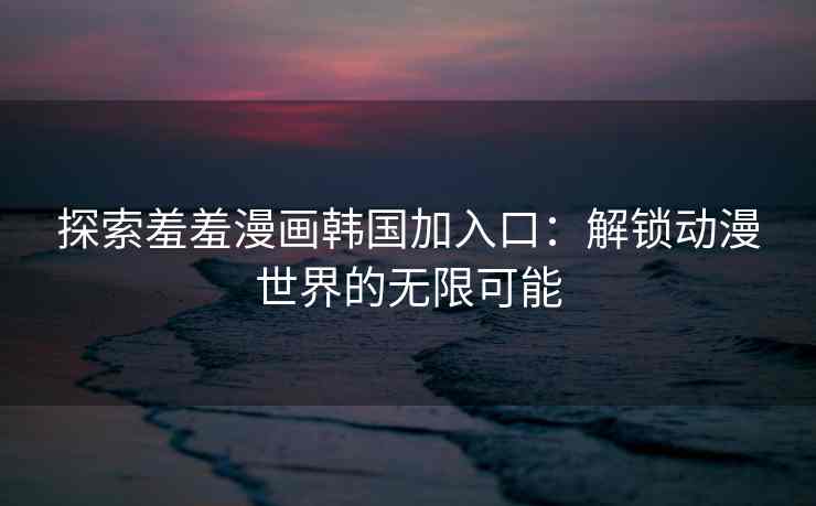 探索羞羞漫画韩国加入口：解锁动漫世界的无限可能