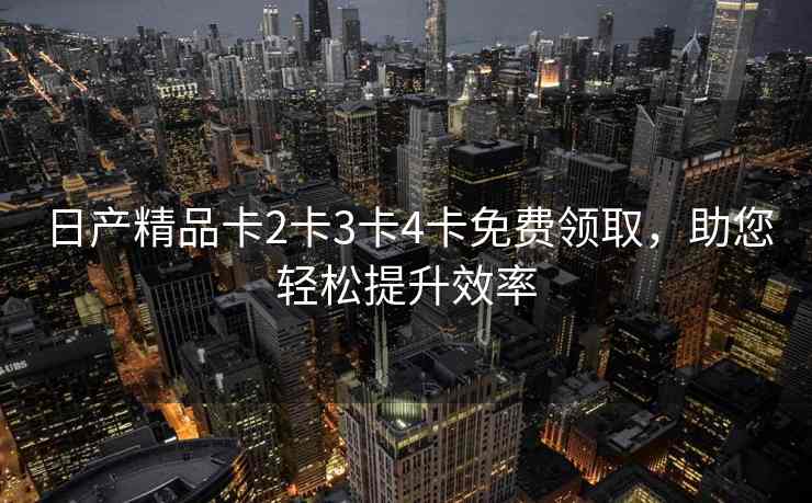 日产精品卡2卡3卡4卡免费领取，助您轻松提升效率